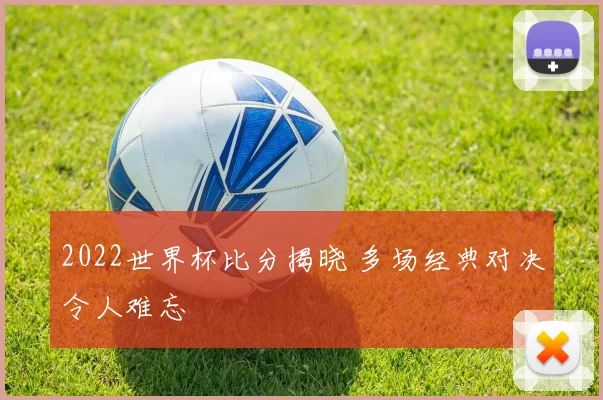 2022世界杯比分揭晓 多场经典对决令人难忘