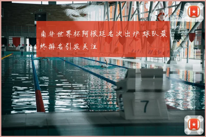 南非世界杯阿根廷名次出炉 球队最终排名引发关注