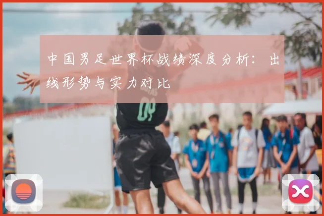 中国男足世界杯战绩深度分析：出线形势与实力对比