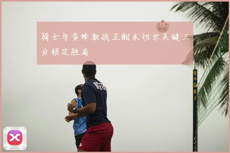 骑士与黄蜂激战正酣米切尔关键三分锁定胜局