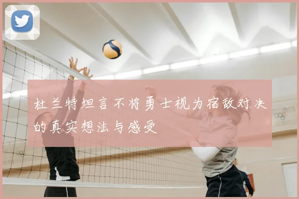 杜兰特坦言不将勇士视为宿敌对决的真实想法与感受