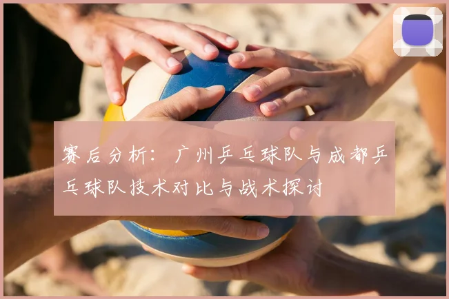 赛后分析:广州乒乓球队与成都乒乓球队技术对比与战术探讨