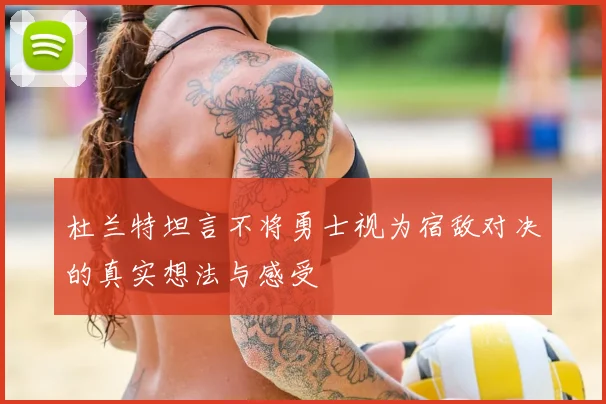 杜兰特坦言不将勇士视为宿敌对决的真实想法与感受