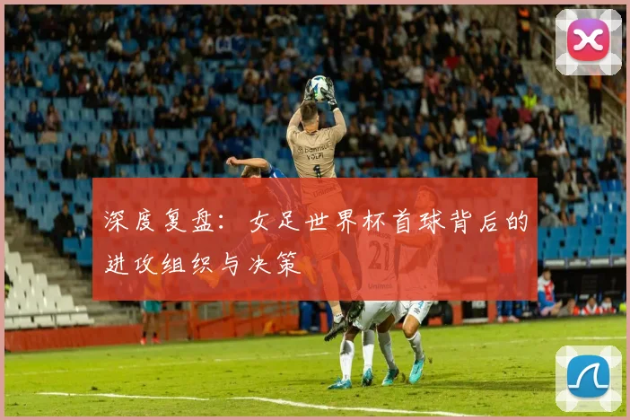 深度复盘：女足世界杯首球背后的进攻组织与决策