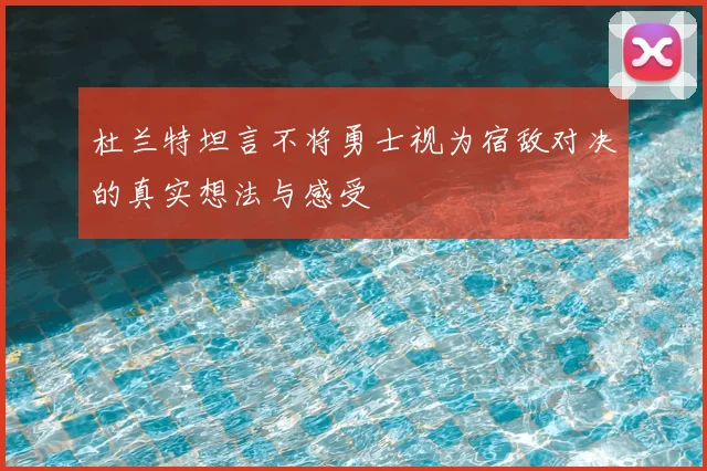 杜兰特坦言不将勇士视为宿敌对决的真实想法与感受