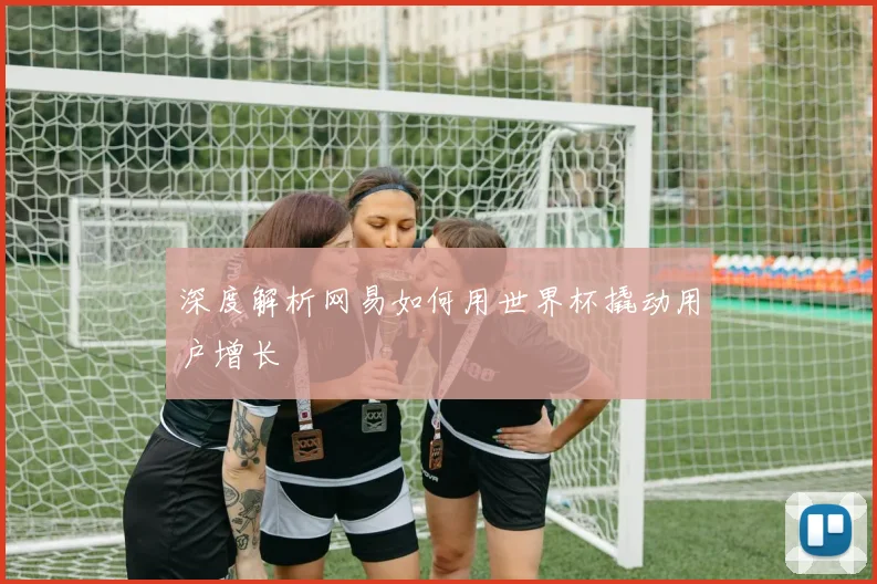 深度解析网易如何用世界杯撬动用户增长