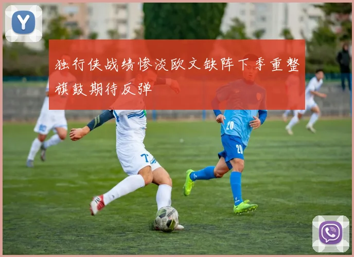独行侠战绩惨淡欧文缺阵下季重整旗鼓期待反弹