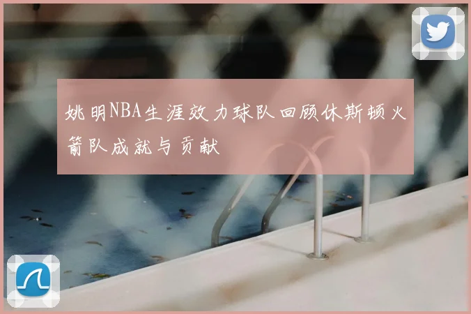姚明NBA生涯效力球队回顾休斯顿火箭队成就与贡献