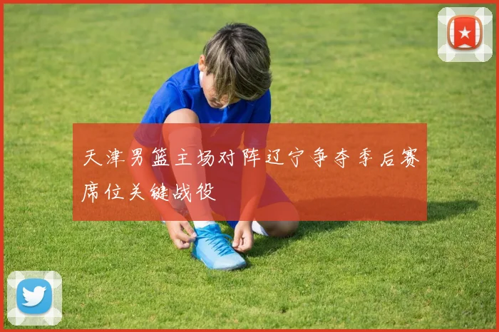 天津男篮主场对阵辽宁争夺季后赛席位关键战役