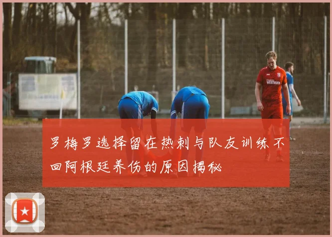 罗梅罗选择留在热刺与队友训练不回阿根廷养伤的原因揭秘