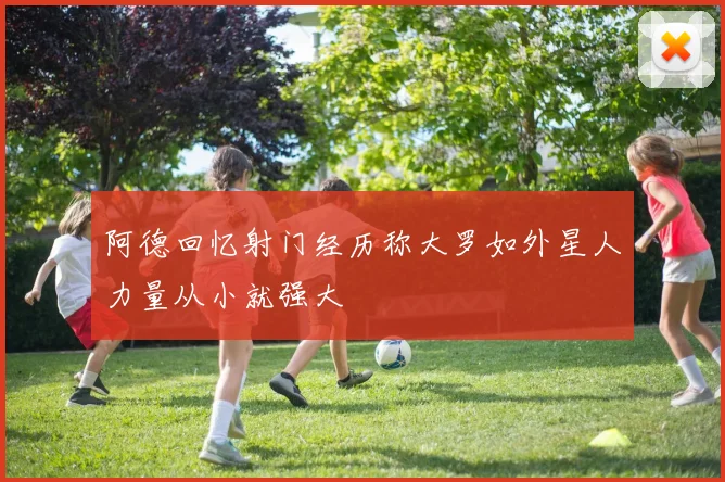 阿德回忆射门经历称大罗如外星人力量从小就强大