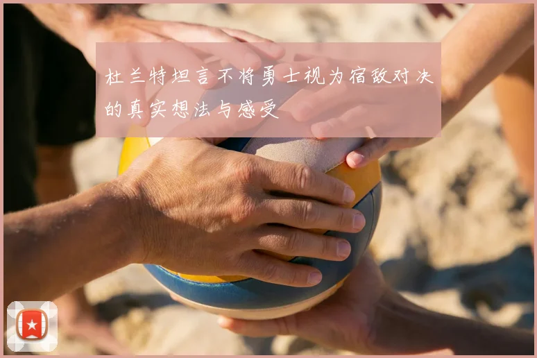 杜兰特坦言不将勇士视为宿敌对决的真实想法与感受