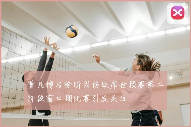 曾凡博与徐昕因伤缺席世预赛第二阶段窗口期比赛引发关注