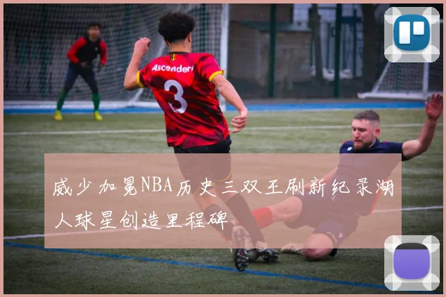 威少加冕NBA历史三双王刷新纪录湖人球星创造里程碑