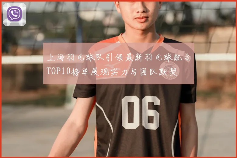 上海羽毛球队引领最新羽毛球配合TOP10榜单展现实力与团队默契