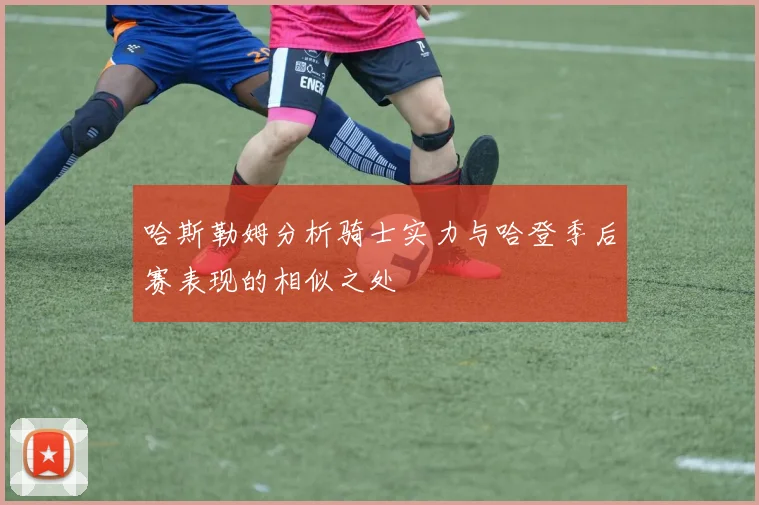 哈斯勒姆分析骑士实力与哈登季后赛表现的相似之处