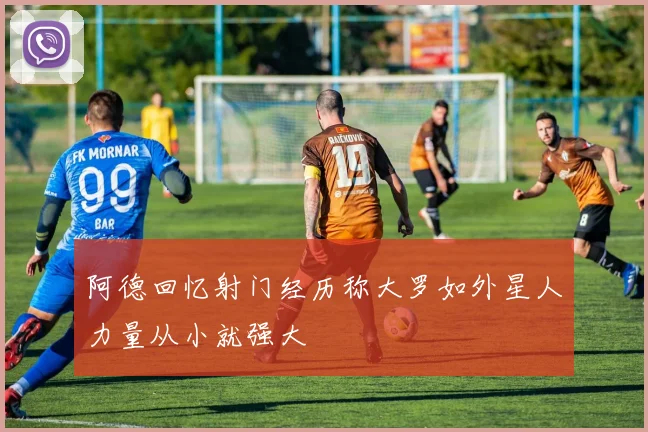 阿德回忆射门经历称大罗如外星人力量从小就强大