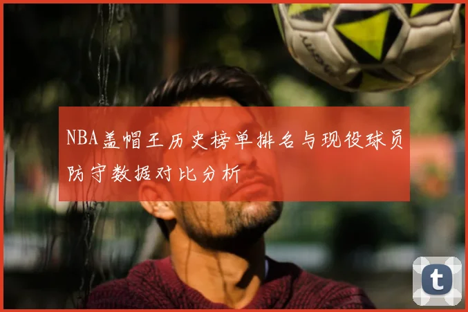 NBA盖帽王历史榜单排名与现役球员防守数据对比分析