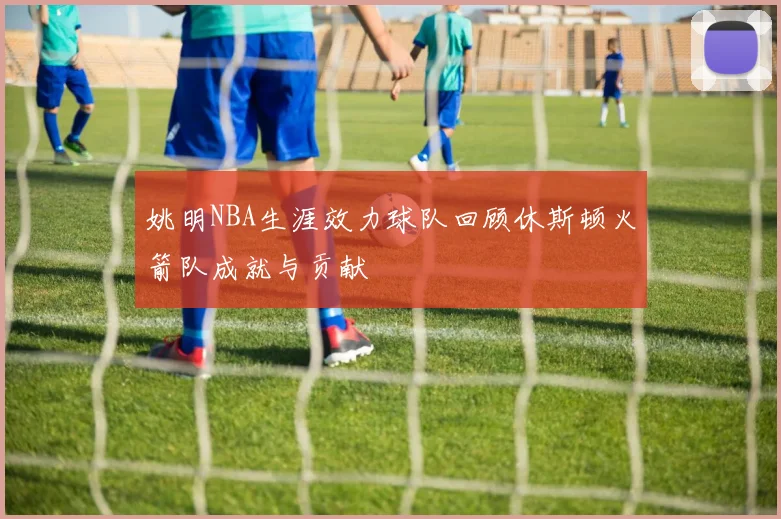 姚明NBA生涯效力球队回顾休斯顿火箭队成就与贡献