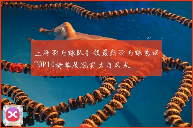 上海羽毛球队引领最新羽毛球意识TOP10榜单展现实力与风采