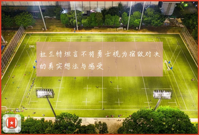 杜兰特坦言不将勇士视为宿敌对决的真实想法与感受