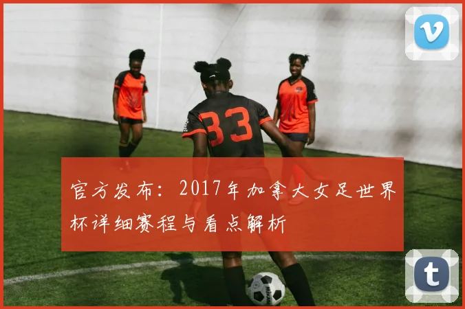 官方发布：2017年加拿大女足世界杯详细赛程与看点解析