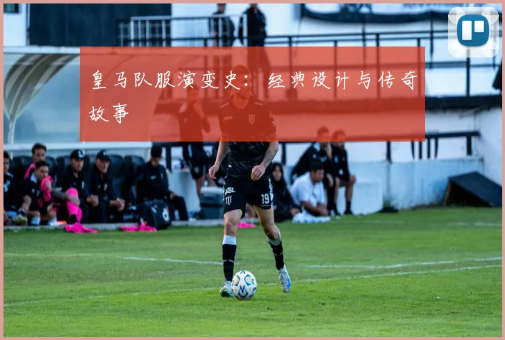 皇马队服演变史：经典设计与传奇故事
