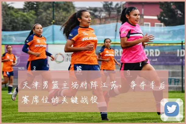 天津男篮主场对阵江苏,争夺季后赛席位的关键战役