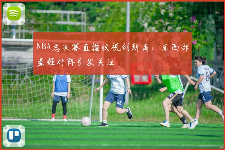 NBA总决赛直播收视创新高，东西部豪强对阵引发关注