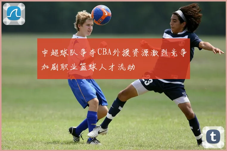 中超球队争夺CBA外援资源激烈竞争加剧职业篮球人才流动