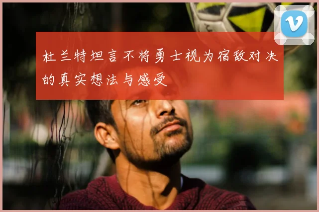 杜兰特坦言不将勇士视为宿敌对决的真实想法与感受