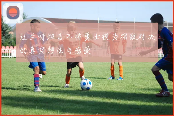 杜兰特坦言不将勇士视为宿敌对决的真实想法与感受