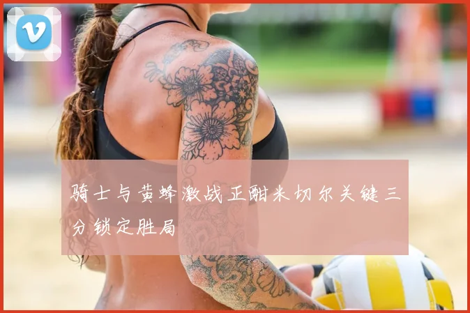 骑士与黄蜂激战正酣米切尔关键三分锁定胜局