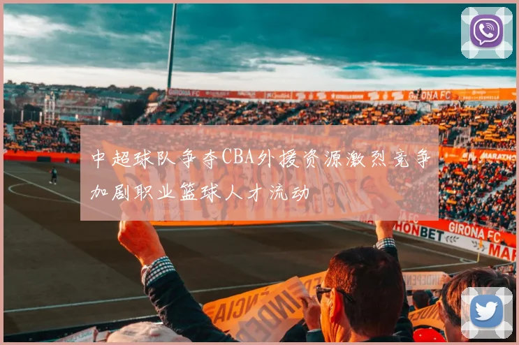 中超球队争夺CBA外援资源激烈竞争加剧职业篮球人才流动