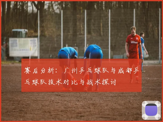 赛后分析：广州乒乓球队与成都乒乓球队技术对比与战术探讨