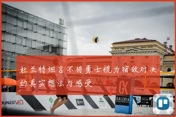 杜兰特坦言不将勇士视为宿敌对决的真实想法与感受