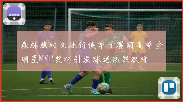 森林狼对决独行侠华子赛前高举全明星MVP奖杯引发球迷热烈欢呼