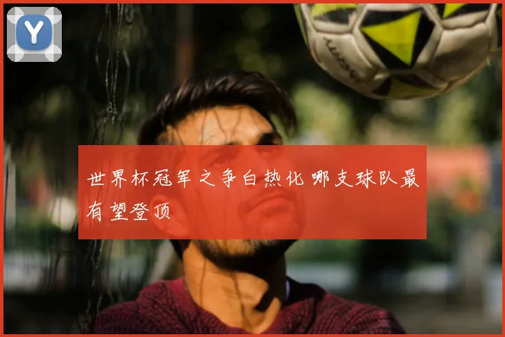 世界杯冠军之争白热化 哪支球队最有望登顶