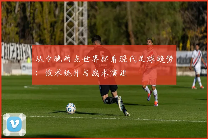 从今晚两点世界杯看现代足球趋势:技术统计与战术演进