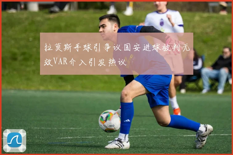拉莫斯手球引争议国安进球被判无效VAR介入引发热议