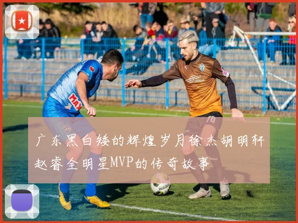 广东黑白矮的辉煌岁月徐杰胡明轩赵睿全明星MVP的传奇故事