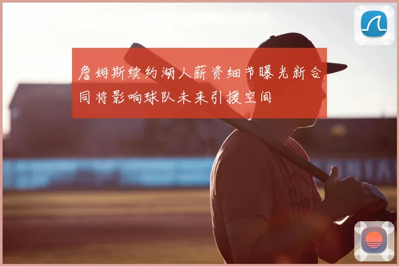 詹姆斯续约湖人薪资细节曝光新合同将影响球队未来引援空间