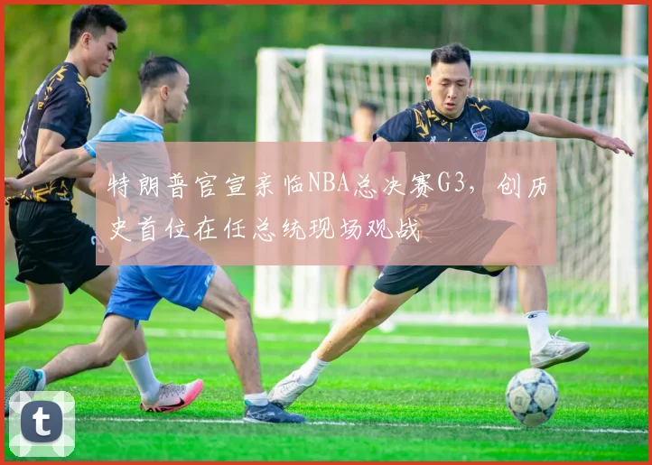 特朗普官宣亲临NBA总决赛G3，创历史首位在任总统现场观战