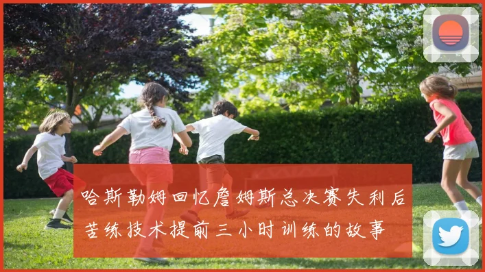 哈斯勒姆回忆詹姆斯总决赛失利后苦练技术提前三小时训练的故事