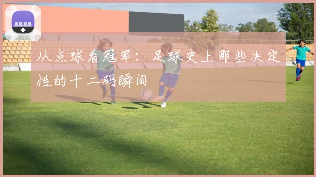 从点球看冠军：足球史上那些决定性的十二码瞬间