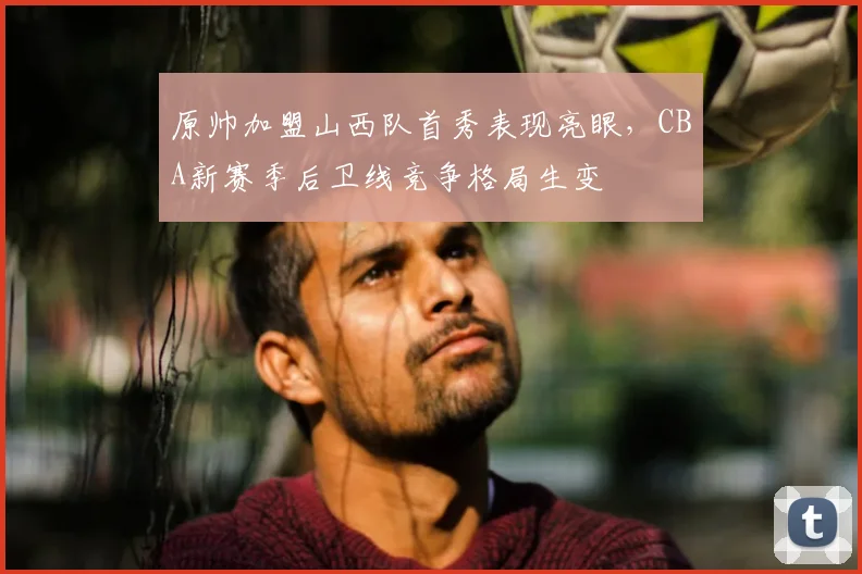 原帅加盟山西队首秀表现亮眼,CBA新赛季后卫线竞争格局生变