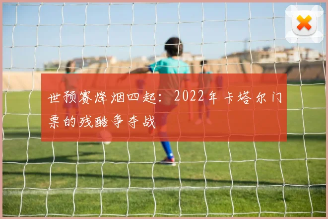 世预赛烽烟四起：2022年卡塔尔门票的残酷争夺战
