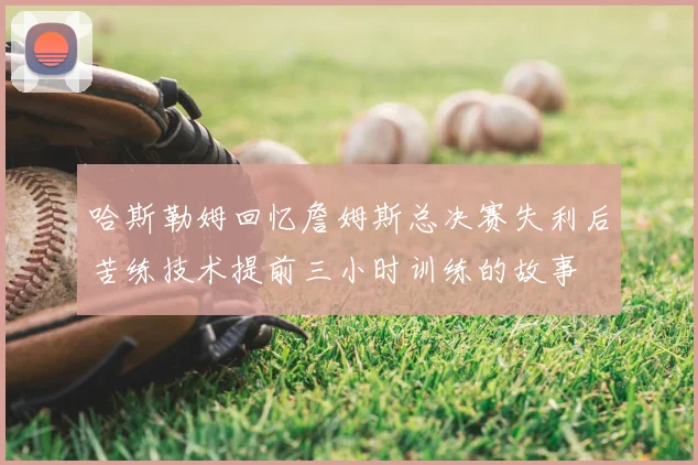 哈斯勒姆回忆詹姆斯总决赛失利后苦练技术提前三小时训练的故事