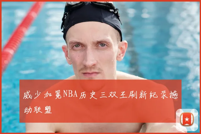 威少加冕NBA历史三双王刷新纪录撼动联盟