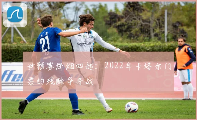 世预赛烽烟四起:2022年卡塔尔门票的残酷争夺战